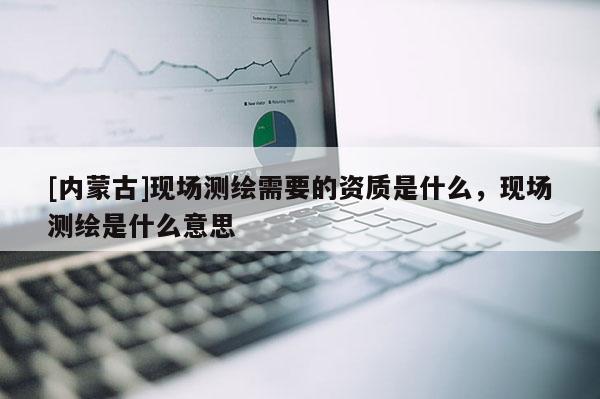 [內蒙古]現場測繪需要的資質是什么，現場測繪是什么意思