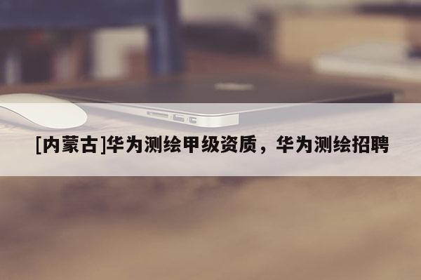 [內蒙古]華為測繪甲級資質，華為測繪招聘