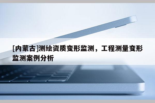 [內(nèi)蒙古]測繪資質(zhì)變形監(jiān)測，工程測量變形監(jiān)測案例分析