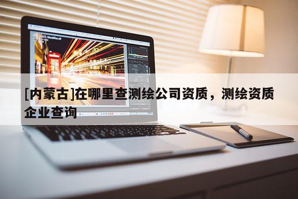 [內(nèi)蒙古]在哪里查測(cè)繪公司資質(zhì)，測(cè)繪資質(zhì)企業(yè)查詢(xún)