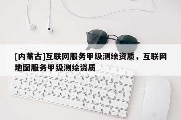 [內蒙古]互聯網服務甲級測繪資質，互聯網地圖服務甲級測繪資質