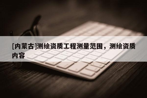 [內(nèi)蒙古]測(cè)繪資質(zhì)工程測(cè)量范圍，測(cè)繪資質(zhì)內(nèi)容
