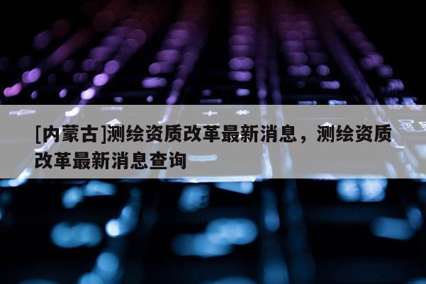[內蒙古]測繪資質改革最新消息，測繪資質改革最新消息查詢