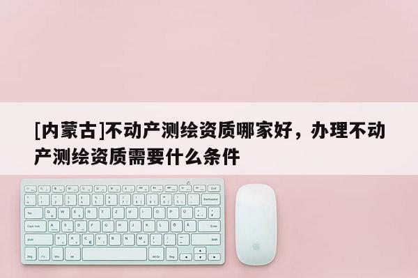 [內蒙古]不動產測繪資質哪家好，辦理不動產測繪資質需要什么條件
