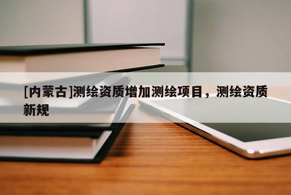 [內(nèi)蒙古]測繪資質(zhì)增加測繪項目，測繪資質(zhì)新規(guī)