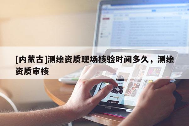 [內(nèi)蒙古]測繪資質(zhì)現(xiàn)場核驗時間多久，測繪資質(zhì)審核