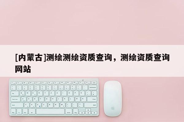 [內蒙古]測繪測繪資質查詢，測繪資質查詢網站