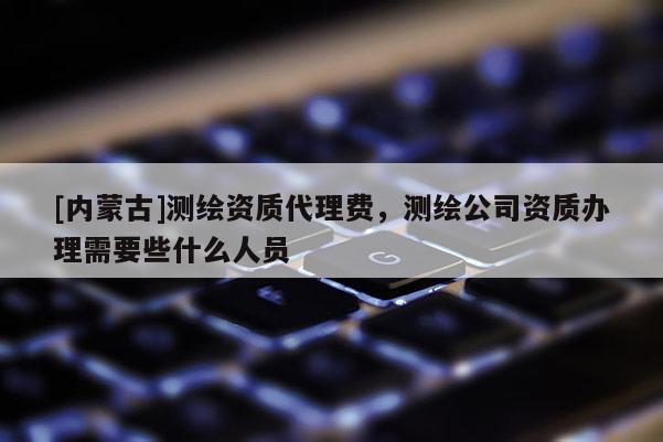 [內蒙古]測繪資質代理費，測繪公司資質辦理需要些什么人員