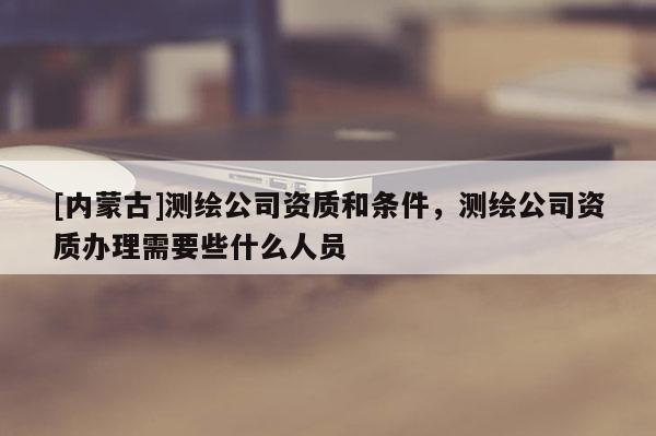 [內(nèi)蒙古]測(cè)繪公司資質(zhì)和條件，測(cè)繪公司資質(zhì)辦理需要些什么人員