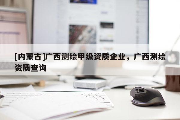 [內蒙古]廣西測繪甲級資質企業，廣西測繪資質查詢
