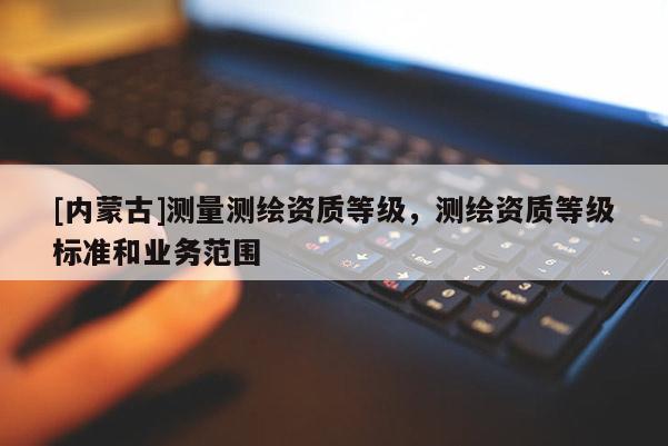 [內蒙古]測量測繪資質等級，測繪資質等級標準和業務范圍