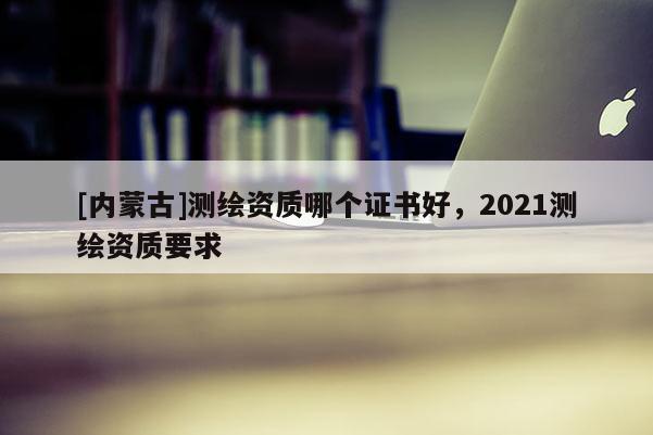 [內蒙古]測繪資質哪個證書好，2021測繪資質要求