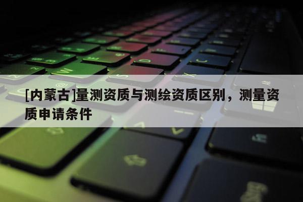 [內蒙古]量測資質與測繪資質區別，測量資質申請條件