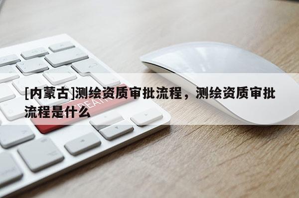 [內(nèi)蒙古]測(cè)繪資質(zhì)審批流程，測(cè)繪資質(zhì)審批流程是什么