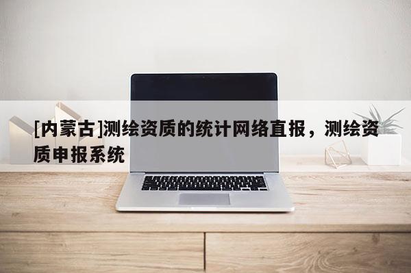 [內(nèi)蒙古]測繪資質(zhì)的統(tǒng)計網(wǎng)絡(luò)直報，測繪資質(zhì)申報系統(tǒng)