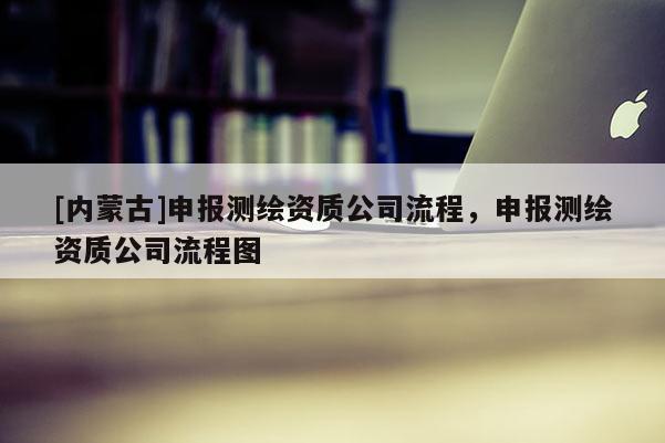 [內(nèi)蒙古]申報測繪資質(zhì)公司流程，申報測繪資質(zhì)公司流程圖