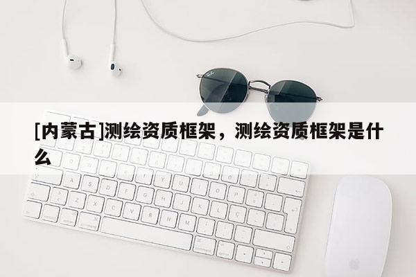 [內(nèi)蒙古]測繪資質(zhì)框架，測繪資質(zhì)框架是什么
