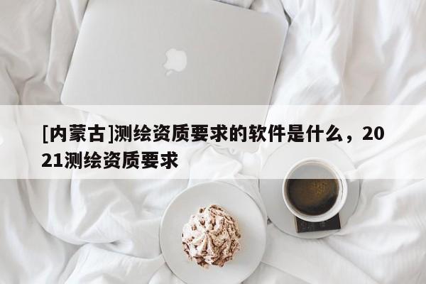 [內(nèi)蒙古]測繪資質(zhì)要求的軟件是什么，2021測繪資質(zhì)要求