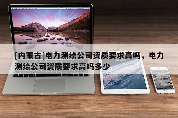 [內(nèi)蒙古]電力測繪公司資質(zhì)要求高嗎，電力測繪公司資質(zhì)要求高嗎多少
