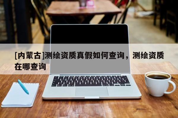 [內蒙古]測繪資質真假如何查詢，測繪資質在哪查詢