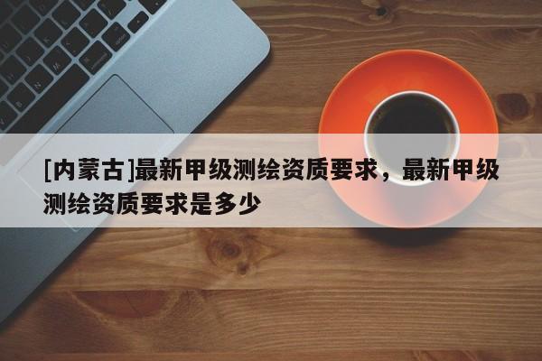 [內(nèi)蒙古]最新甲級(jí)測(cè)繪資質(zhì)要求，最新甲級(jí)測(cè)繪資質(zhì)要求是多少
