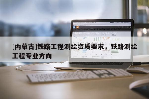 [內蒙古]鐵路工程測繪資質要求，鐵路測繪工程專業方向
