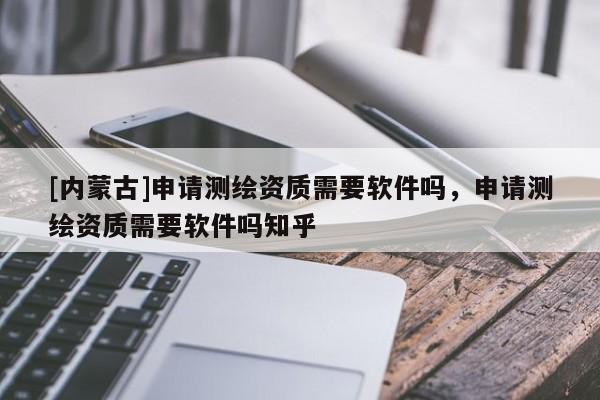 [內(nèi)蒙古]申請(qǐng)測(cè)繪資質(zhì)需要軟件嗎，申請(qǐng)測(cè)繪資質(zhì)需要軟件嗎知乎