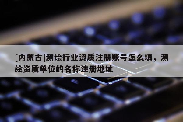 [內蒙古]測繪行業資質注冊賬號怎么填，測繪資質單位的名稱注冊地址
