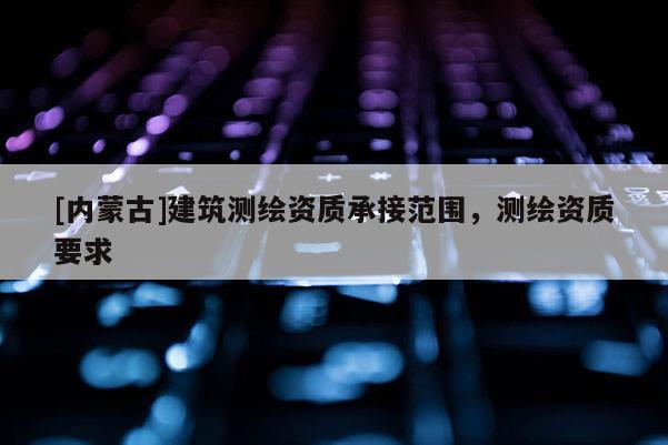 [內蒙古]建筑測繪資質承接范圍，測繪資質要求