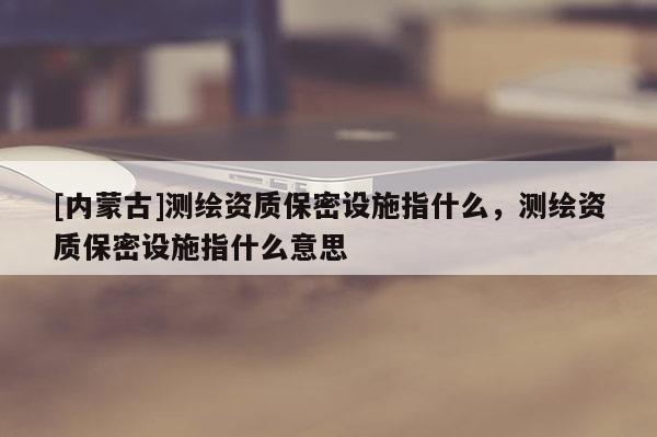 [內蒙古]測繪資質保密設施指什么，測繪資質保密設施指什么意思