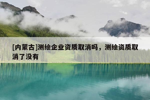 [內(nèi)蒙古]測繪企業(yè)資質(zhì)取消嗎，測繪資質(zhì)取消了沒有