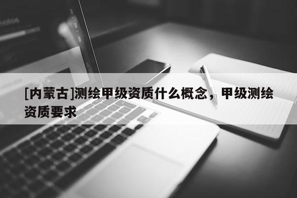 [內(nèi)蒙古]測繪甲級(jí)資質(zhì)什么概念，甲級(jí)測繪資質(zhì)要求