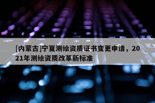 [內蒙古]寧夏測繪資質證書變更申請，2021年測繪資質改革新標準