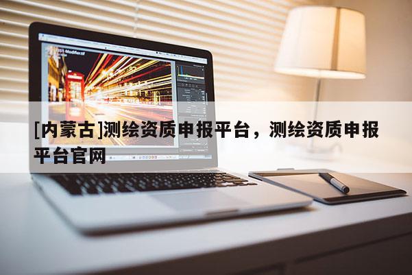 [內蒙古]測繪資質申報平臺，測繪資質申報平臺官網