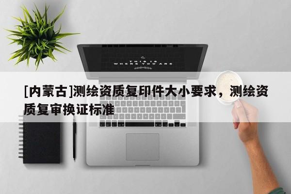 [內(nèi)蒙古]測繪資質(zhì)復(fù)印件大小要求，測繪資質(zhì)復(fù)審換證標(biāo)準(zhǔn)
