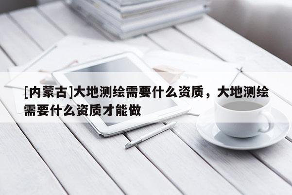 [內(nèi)蒙古]大地測繪需要什么資質(zhì)，大地測繪需要什么資質(zhì)才能做