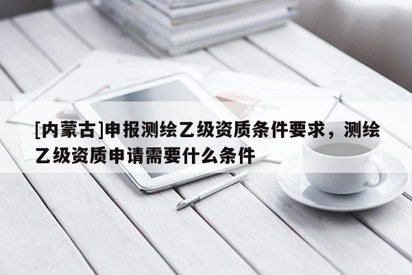 [內(nèi)蒙古]申報(bào)測繪乙級資質(zhì)條件要求，測繪乙級資質(zhì)申請需要什么條件