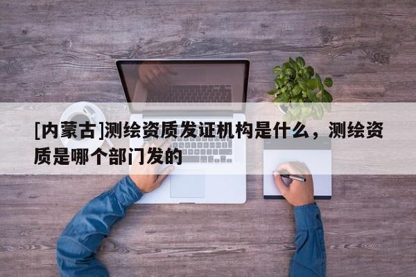 [內蒙古]測繪資質發證機構是什么，測繪資質是哪個部門發的
