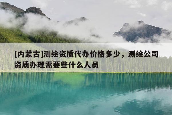 [內(nèi)蒙古]測繪資質(zhì)代辦價格多少，測繪公司資質(zhì)辦理需要些什么人員