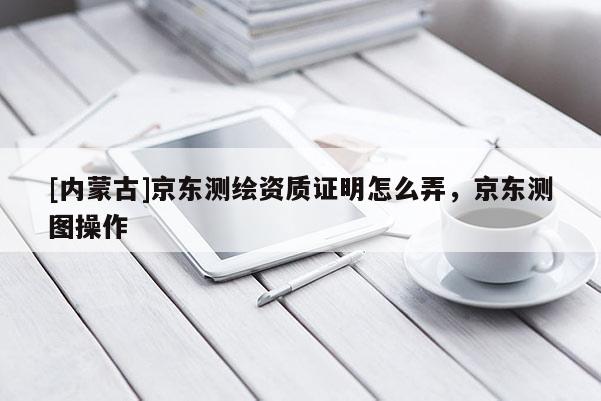 [內(nèi)蒙古]京東測繪資質(zhì)證明怎么弄，京東測圖操作