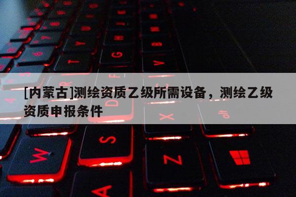 [內(nèi)蒙古]測繪資質(zhì)乙級所需設備，測繪乙級資質(zhì)申報條件
