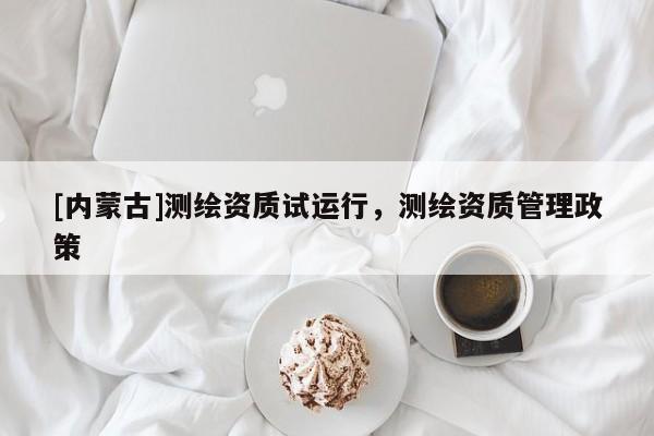 [內蒙古]測繪資質試運行，測繪資質管理政策