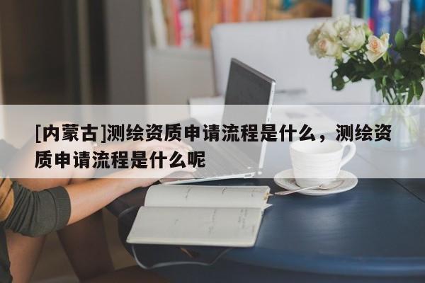 [內(nèi)蒙古]測(cè)繪資質(zhì)申請(qǐng)流程是什么，測(cè)繪資質(zhì)申請(qǐng)流程是什么呢