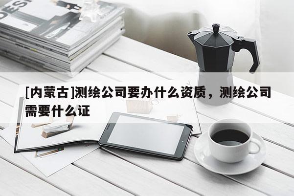 [內(nèi)蒙古]測繪公司要辦什么資質(zhì)，測繪公司需要什么證