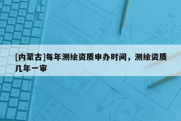 [內(nèi)蒙古]每年測繪資質(zhì)申辦時間，測繪資質(zhì)幾年一審