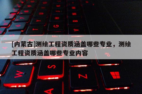 [內(nèi)蒙古]測繪工程資質(zhì)涵蓋哪些專業(yè)，測繪工程資質(zhì)涵蓋哪些專業(yè)內(nèi)容