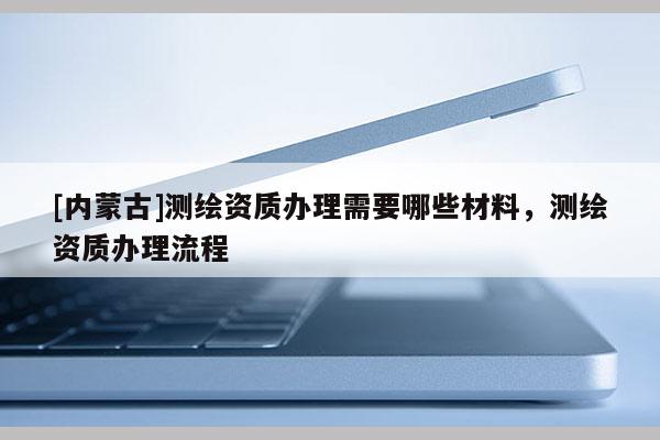 [內(nèi)蒙古]測(cè)繪資質(zhì)辦理需要哪些材料，測(cè)繪資質(zhì)辦理流程