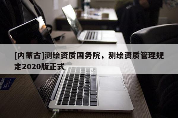 [內(nèi)蒙古]測繪資質(zhì)國務(wù)院，測繪資質(zhì)管理規(guī)定2020版正式