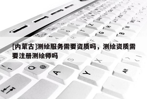[內(nèi)蒙古]測(cè)繪服務(wù)需要資質(zhì)嗎，測(cè)繪資質(zhì)需要注冊(cè)測(cè)繪師嗎