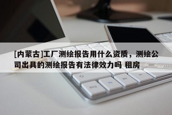 [內(nèi)蒙古]工廠測(cè)繪報(bào)告用什么資質(zhì)，測(cè)繪公司出具的測(cè)繪報(bào)告有法律效力嗎 租房
